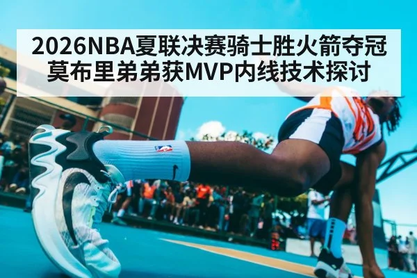 2026NBA夏联决赛骑士胜火箭夺冠 莫布里弟弟获MVP内线技术探讨